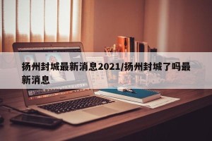 扬州封城最新消息2021/扬州封城了吗最新消息