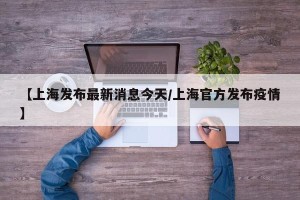 【上海发布最新消息今天/上海官方发布疫情】