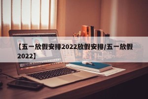 【五一放假安排2022放假安排/五一放假 2022】