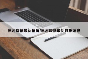 黑河疫情最新情况/黑河疫情最新数据消息