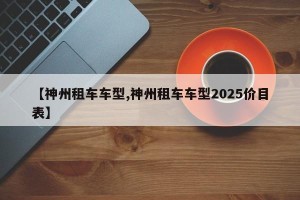 【神州租车车型,神州租车车型2025价目表】