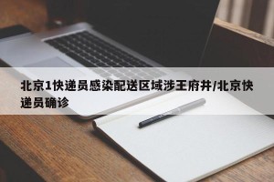 北京1快递员感染配送区域涉王府井/北京快递员确诊