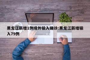 黑龙江新增1例境外输入确诊:黑龙江新增输入79例
