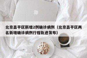 北京昌平区新增2例确诊病例（北京昌平区两名新增确诊病例行程轨迹发布）