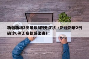 新疆新增2例确诊6例无症状（新疆新增2例确诊6例无症状感染者）
