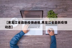 【黑龙江省最新疫情通报,黑龙江省最新疫情动态】