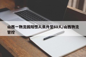 山西一物流园阳性人员升至61人/山西物流管控