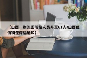 【山西一物流园阳性人员升至61人/山西疫情物流停运通知】