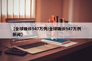 【全球确诊547万例/全球确诊547万例 新闻】