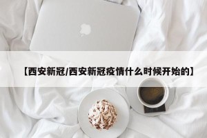 【西安新冠/西安新冠疫情什么时候开始的】