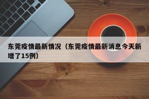 东莞疫情最新情况（东莞疫情最新消息今天新增了15例）