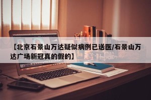 【北京石景山万达疑似病例已送医/石景山万达广场新冠真的假的】