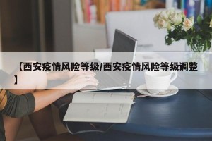 【西安疫情风险等级/西安疫情风险等级调整】