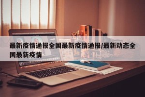 最新疫情通报全国最新疫情通报/最新动态全国最新疫情