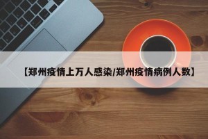 【郑州疫情上万人感染/郑州疫情病例人数】