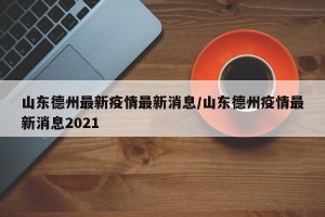 山东德州最新疫情最新消息/山东德州疫情最新消息2021
