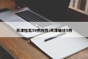 天津检出59例阳性/天津确诊5例