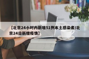 【北京24小时内新增51例本土感染者/北京24日新增疫情】