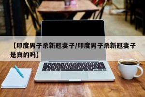 【印度男子杀新冠妻子/印度男子杀新冠妻子是真的吗】