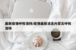 最新疫情呼和浩特/疫情最新消息内蒙古呼和浩特