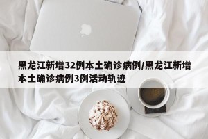 黑龙江新增32例本土确诊病例/黑龙江新增本土确诊病例3例活动轨迹