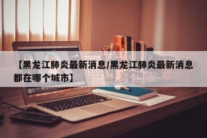【黑龙江肺炎最新消息/黑龙江肺炎最新消息都在哪个城市】