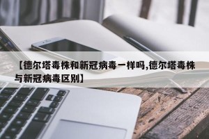 【德尔塔毒株和新冠病毒一样吗,德尔塔毒株与新冠病毒区别】