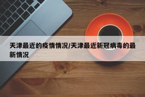 天津最近的疫情情况/天津最近新冠病毒的最新情况