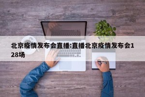 北京疫情发布会直播:直播北京疫情发布会128场
