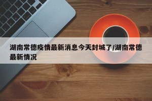 湖南常德疫情最新消息今天封城了/湖南常德最新情况
