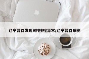 辽宁营口发现9例核检异常/辽宁营口病例