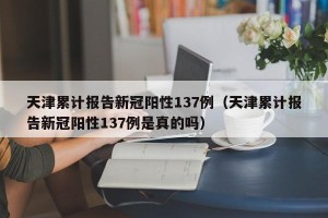 天津累计报告新冠阳性137例（天津累计报告新冠阳性137例是真的吗）